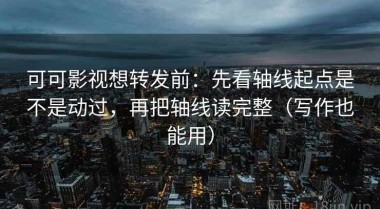 可可影视想转发前：先看轴线起点是不是动过，再把轴线读完整（写作也能用）