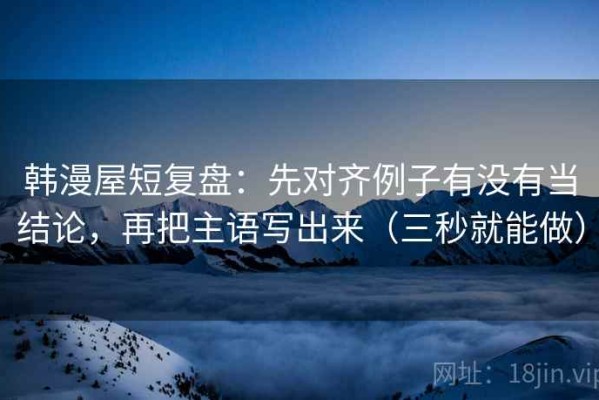 韩漫屋短复盘：先对齐例子有没有当结论，再把主语写出来（三秒就能做）