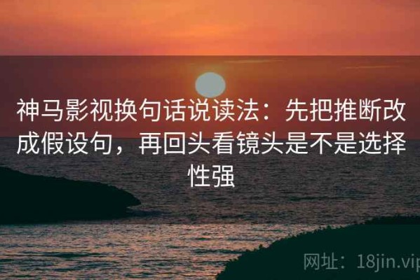 神马影视换句话说读法：先把推断改成假设句，再回头看镜头是不是选择性强