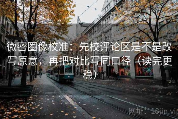 微密圈像校准：先校评论区是不是改写原意，再把对比写同口径（读完更稳）