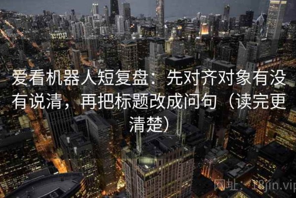 爱看机器人短复盘：先对齐对象有没有说清，再把标题改成问句（读完更清楚）