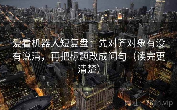 爱看机器人短复盘：先对齐对象有没有说清，再把标题改成问句（读完更清楚）
