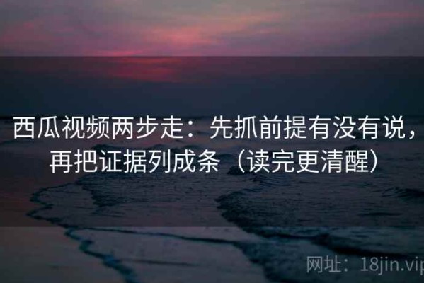 西瓜视频两步走：先抓前提有没有说，再把证据列成条（读完更清醒）