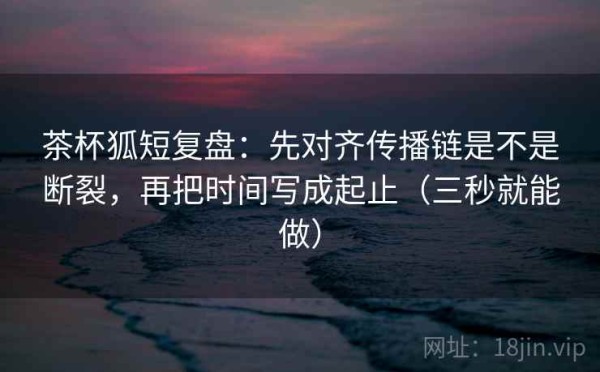 茶杯狐短复盘：先对齐传播链是不是断裂，再把时间写成起止（三秒就能做）