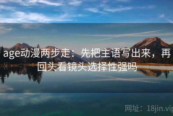 age动漫两步走：先把主语写出来，再回头看镜头选择性强吗