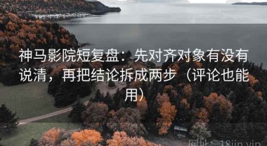 神马影院短复盘：先对齐对象有没有说清，再把结论拆成两步（评论也能用）