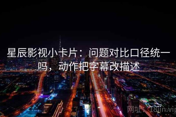 星辰影视小卡片：问题对比口径统一吗，动作把字幕改描述