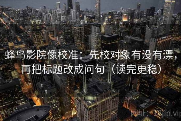 蜂鸟影院像校准：先校对象有没有漂，再把标题改成问句（读完更稳）