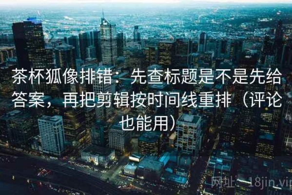 茶杯狐像排错：先查标题是不是先给答案，再把剪辑按时间线重排（评论也能用）