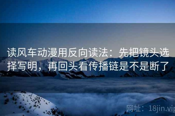 读风车动漫用反向读法：先把镜头选择写明，再回头看传播链是不是断了
