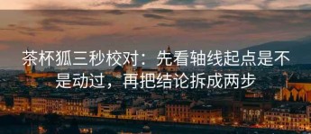 茶杯狐三秒校对：先看轴线起点是不是动过，再把结论拆成两步