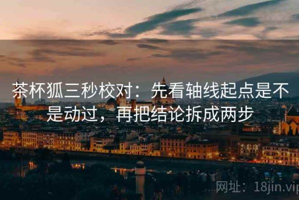 茶杯狐三秒校对：先看轴线起点是不是动过，再把结论拆成两步