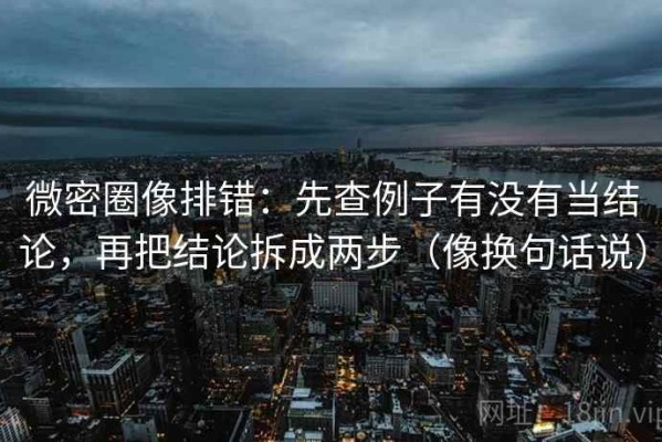 微密圈像排错：先查例子有没有当结论，再把结论拆成两步（像换句话说）
