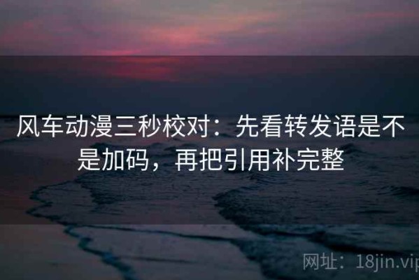 风车动漫三秒校对：先看转发语是不是加码，再把引用补完整
