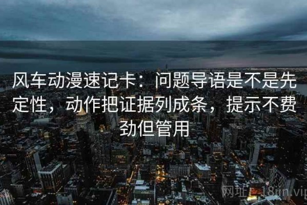 风车动漫速记卡：问题导语是不是先定性，动作把证据列成条，提示不费劲但管用
