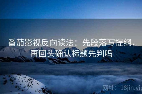番茄影视反向读法：先段落写提纲，再回头确认标题先判吗