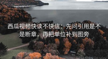 西瓜视频快读不快信：先问引用是不是断章，再把单位补到图旁