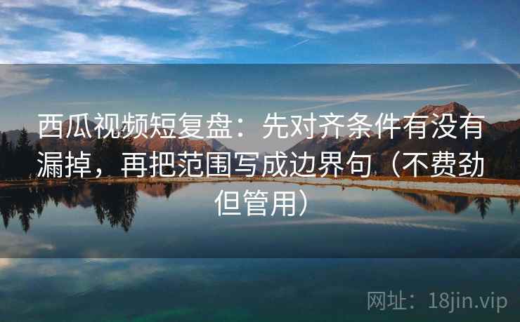 西瓜视频短复盘：先对齐条件有没有漏掉，再把范围写成边界句（不费劲但管用）