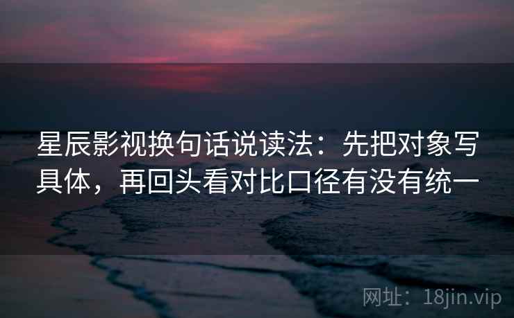 星辰影视换句话说读法：先把对象写具体，再回头看对比口径有没有统一