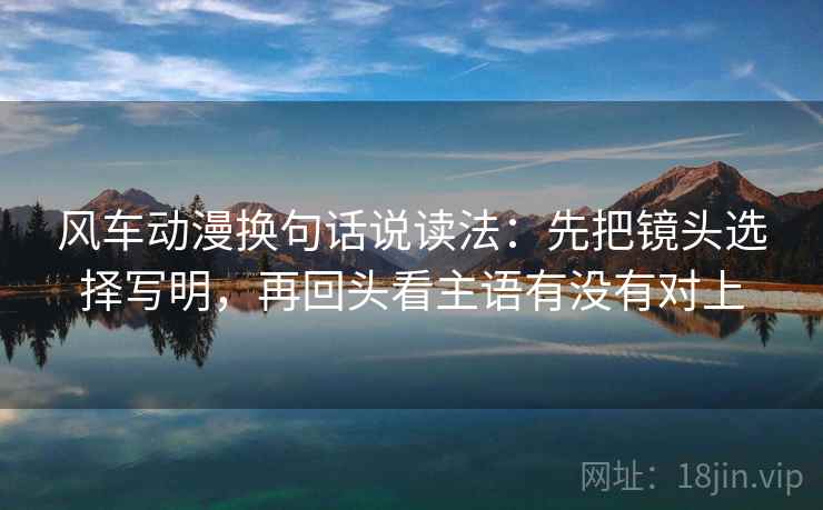 风车动漫换句话说读法:先把镜头选择写明,再回头看主语有没有对上 风车动漫换句话说读法:先把镜头选择写明,再回头看主语有没有对上