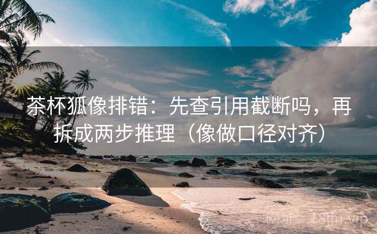 茶杯狐像排错：先查引用截断吗，再拆成两步推理（像做口径对齐）