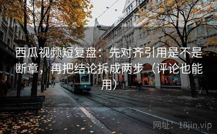 西瓜视频短复盘：先对齐引用是不是断章，再把结论拆成两步（评论也能用）