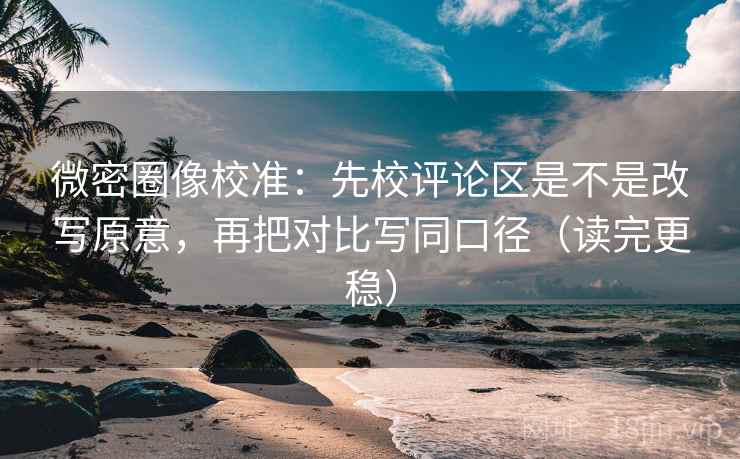 微密圈像校准：先校评论区是不是改写原意，再把对比写同口径（读完更稳）