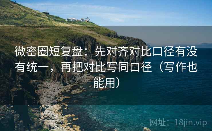 微密圈短复盘：先对齐对比口径有没有统一，再把对比写同口径（写作也能用）