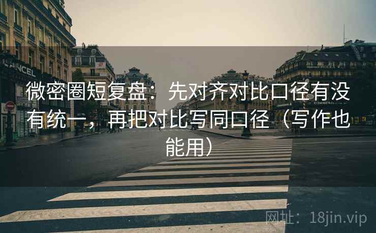微密圈短复盘：先对齐对比口径有没有统一，再把对比写同口径（写作也能用）