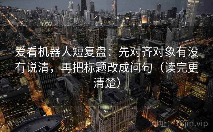 爱看机器人短复盘：先对齐对象有没有说清，再把标题改成问句（读完更清楚）