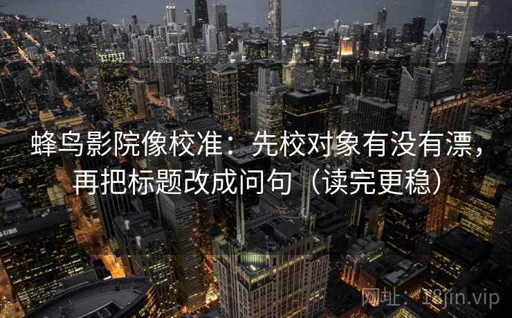 蜂鸟影院像校准：先校对象有没有漂，再把标题改成问句（读完更稳）
