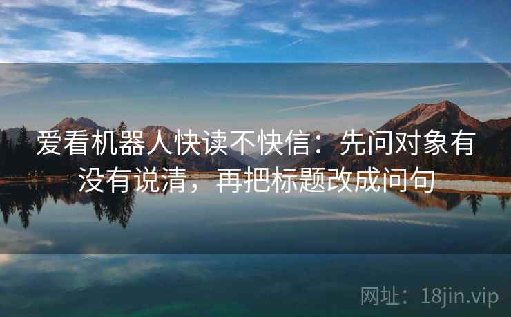 爱看机器人快读不快信：先问对象有没有说清，再把标题改成问句