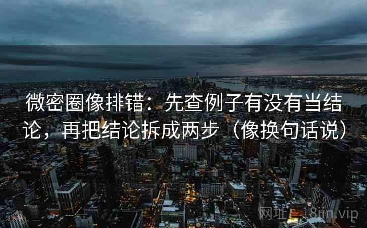 微密圈像排错：先查例子有没有当结论，再把结论拆成两步（像换句话说）