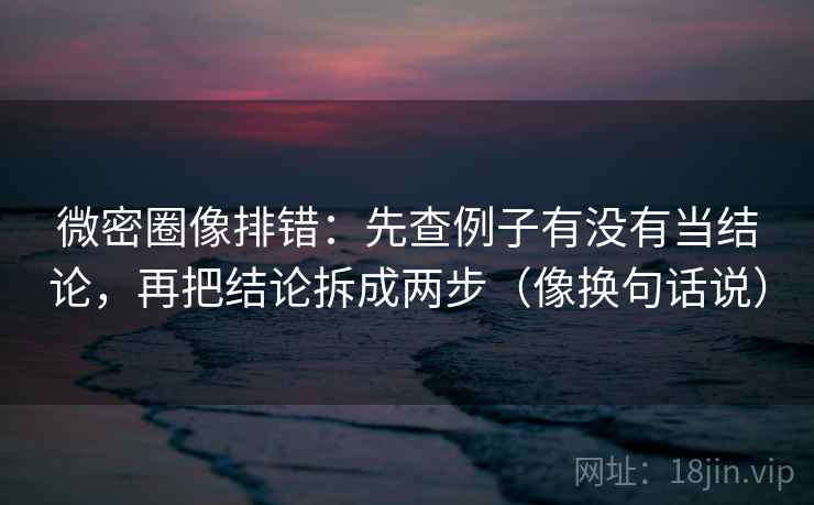 微密圈像排错：先查例子有没有当结论，再把结论拆成两步（像换句话说）