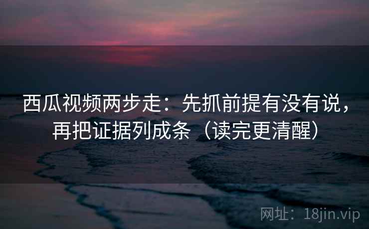 西瓜视频两步走：先抓前提有没有说，再把证据列成条（读完更清醒）
