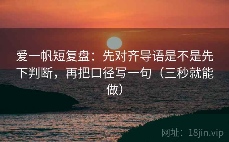 爱一帆短复盘：先对齐导语是不是先下判断，再把口径写一句（三秒就能做）