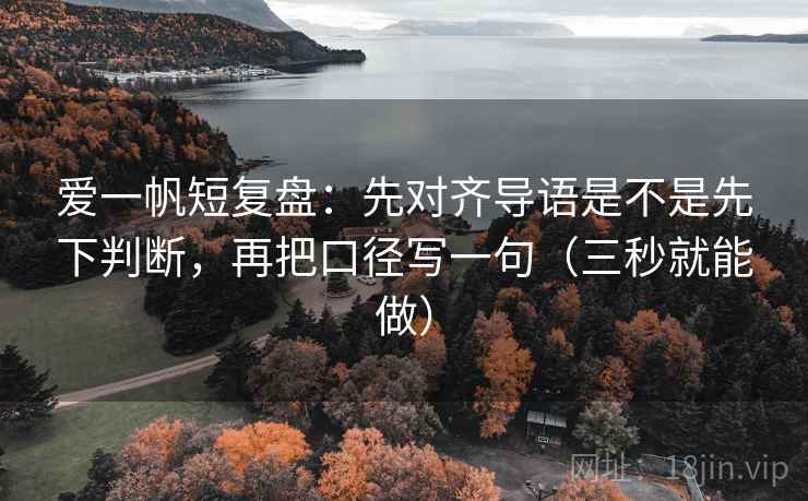 爱一帆短复盘：先对齐导语是不是先下判断，再把口径写一句（三秒就能做）