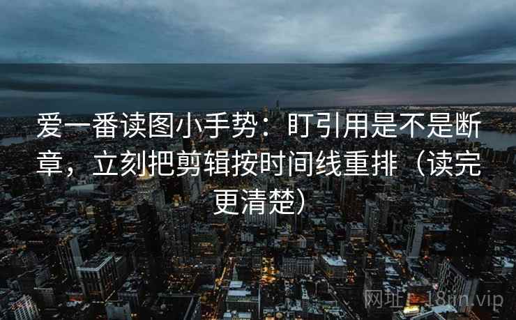 爱一番读图小手势：盯引用是不是断章，立刻把剪辑按时间线重排（读完更清楚）