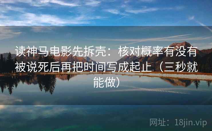 读神马电影先拆壳：核对概率有没有被说死后再把时间写成起止（三秒就能做）