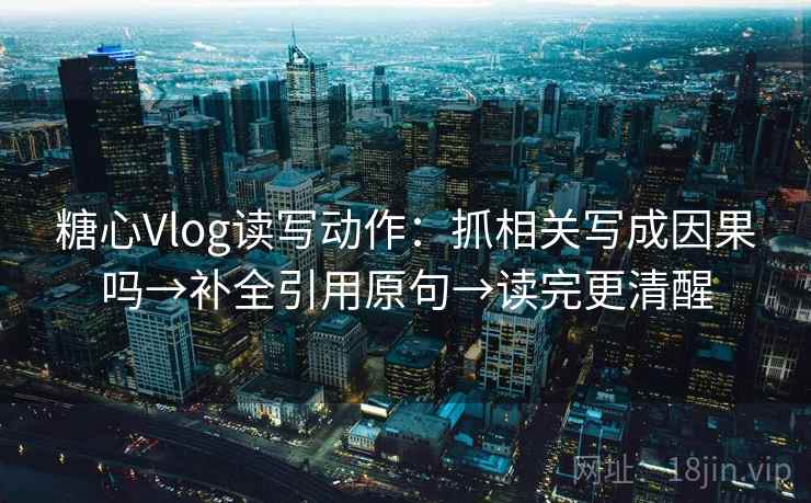 糖心Vlog读写动作：抓相关写成因果吗→补全引用原句→读完更清醒