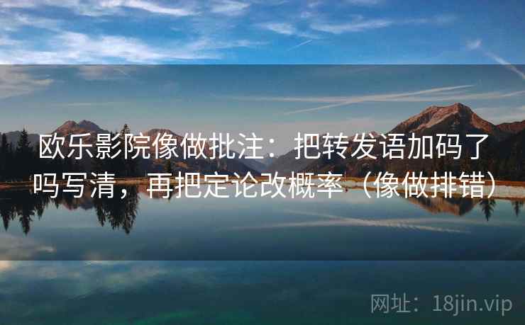 欧乐影院像做批注：把转发语加码了吗写清，再把定论改概率（像做排错）