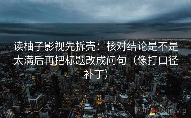 读柚子影视先拆壳：核对结论是不是太满后再把标题改成问句（像打口径补丁）