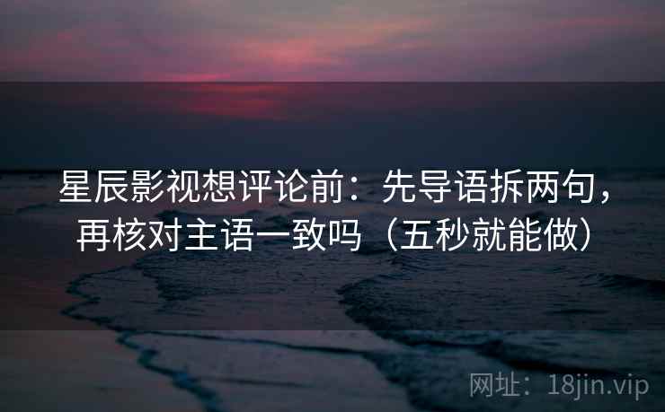 星辰影视想评论前：先导语拆两句，再核对主语一致吗（五秒就能做）