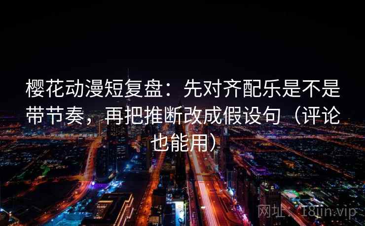 樱花动漫短复盘：先对齐配乐是不是带节奏，再把推断改成假设句（评论也能用）