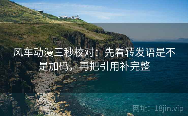风车动漫三秒校对：先看转发语是不是加码，再把引用补完整