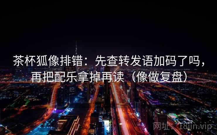 茶杯狐像排错：先查转发语加码了吗，再把配乐拿掉再读（像做复盘）