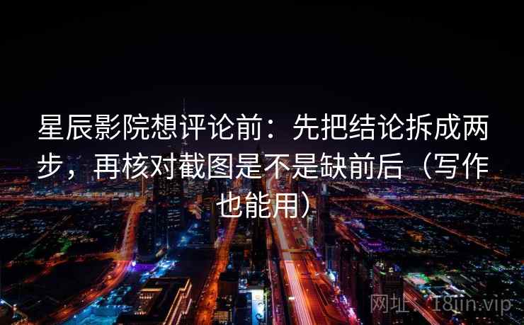 星辰影院想评论前：先把结论拆成两步，再核对截图是不是缺前后（写作也能用）
