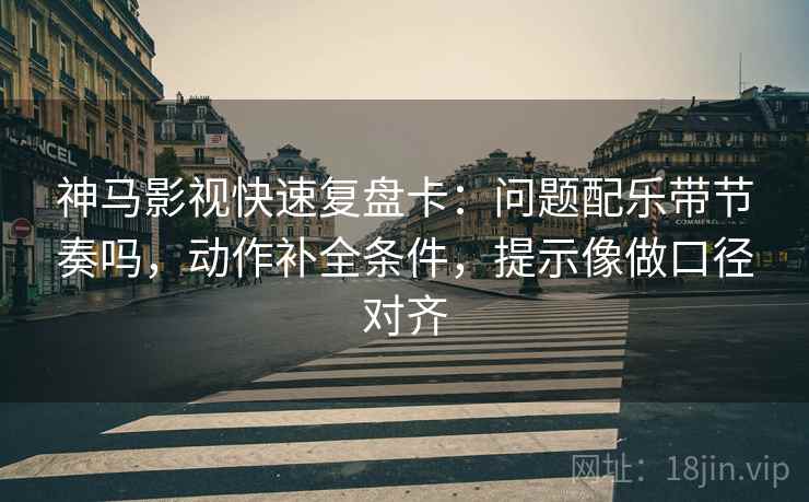 神马影视快速复盘卡：问题配乐带节奏吗，动作补全条件，提示像做口径对齐