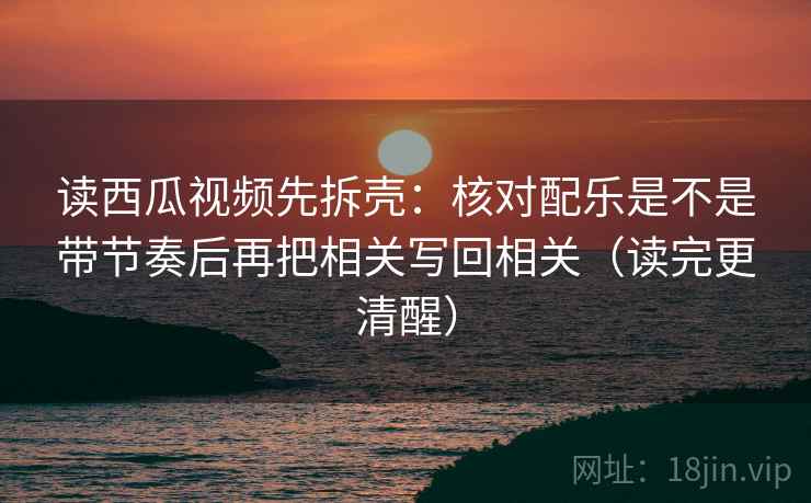 读西瓜视频先拆壳：核对配乐是不是带节奏后再把相关写回相关（读完更清醒）