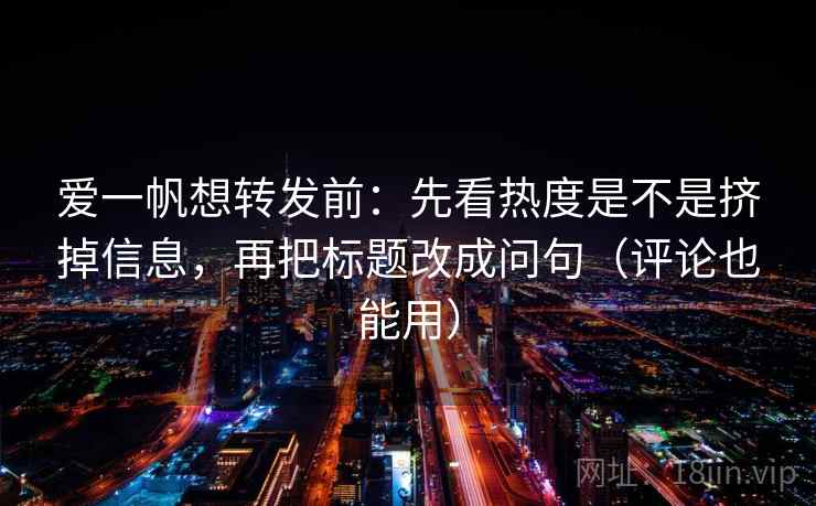爱一帆想转发前：先看热度是不是挤掉信息，再把标题改成问句（评论也能用）